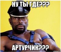 ну ты где??? АРТУРЧИК???