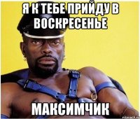 я к тебе прийду в воскресенье Максимчик