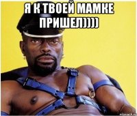 Я К ТВОЕЙ МАМКЕ ПРИШЕЛ)))) 