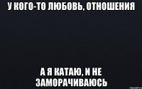 у кого-то любовь, отношения а я катаю, и не заморачиваюсь