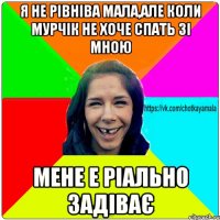 Я не рівніва мала,але коли Мурчік не хоче спать зі мною мене е ріально задіває