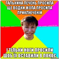 Галькина печень просила ще водки,жопа просила приключеній і тільки ноги просили шоб їх оставили в покоє