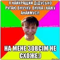 Я найкращий дідусько ругаю внучку, внука і кажу Анаймусі! На мене зовсім не схоже:)