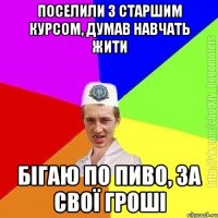 Поселили з старшим курсом, думав навчать жити Бігаю по пиво, за свої гроші