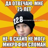 Да отвечаю, мне 25 лет Не, в скайп не могу, микрофон сломан