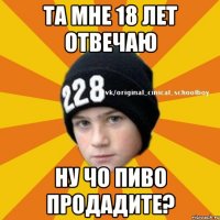 Та мне 18 лет отвечаю Ну чо пиво продадите?