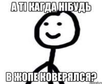 А ті кагда нібудь в жопе коверялся?