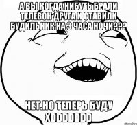 А ВЫ КОГДА НИБУТЬ БРАЛИ ТЕЛЕВОН ДРУГА И СТАВИЛИ БУДИЛЬНИК НА 3 ЧАСА НОЧИ??? НЕТ.НО ТЕПЕРЬ БУДУ XDDDDDDD