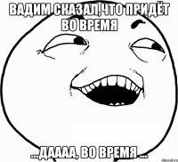 Вадим сказал,что придёт во время ...даааа, во время ...