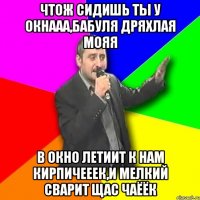 Чтож сидишь ты у окнааа,бабуля дряхлая мояя В окно летиит к нам кирпичееек,и мелкий сварит щас чаёёк