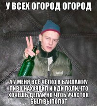 у всех огород огород а у меня всё чётко,в баклажку пиво нахуярил и иди поли,что хочешь делай,но чтоб участок был выполот