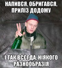 напився, обригався, приліз додому і так всєгда, ніякого разнообразія