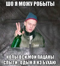 шо я можу робыты колы вси мои пацаны спыти...одын я нэ бухаю.