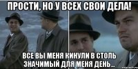 Прости, но у всех свои дела! все вы меня кинули в столь значимый для меня день...