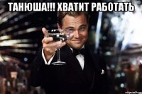 Танюша!!! Хватит работать 