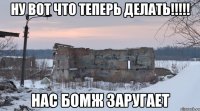 ну вот что теперь делать!!!!! нас бомж заругает