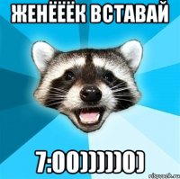 Женёёёк вставай 7:00)))))0)