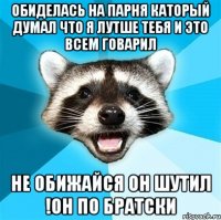 Обиделась на парня каторый думал что я лутше тебя и это всем говарил Не обижайся он шутил !он по братски