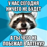 у нас сегодня ничего не будет а ты чего не побежал в аптеку?