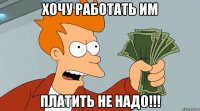 Хочу работать им Платить не надо!!!