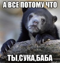 А все потому что Ты,сука,баба