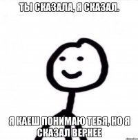 Ты сказала, я сказал. Я каеш понимаю тебя, но я сказал вернее