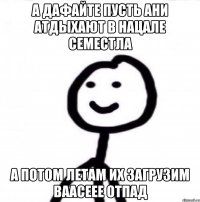 А дафайте пусть ани атдыхают в нацале семестла А потом летам их загрузим ваасеее отпад