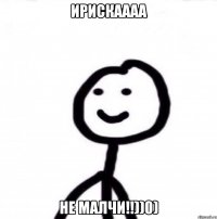 Ирискаааа Не малчи!!))0)