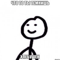 что то ты темнишь хлебушек