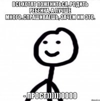 Все хотят пожениться, родить ребенка, а лучше много..Спрашиваешь, зачем им это. - ПРОСТ))))))0000