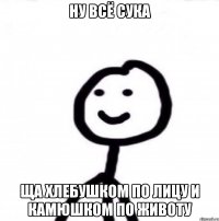 Ну всё сука Ща хлебушком по лицу и камюшком по животу