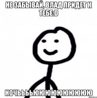 Не забывай, Влад придет к тебе:D Ночььььюююююююююю