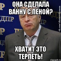 Она сделала ванну с пеной? хватит это терпеть!