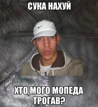 сука нахуй хто мого мопеда трогав?