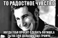 то радостное чувство когда тебя просят сделать потише,а ты на зло делаешь еще громче