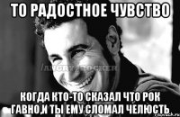 то радостное чувство когда кто-то сказал что рок гавно,и ты ему сломал челюсть