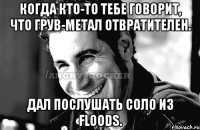 Когда кто-то тебе говорит, что грув-метал отвратителен. Дал послушать соло из Floods.