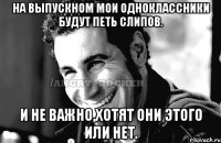 На выпускном мои одноклассники будут петь Слипов. И не важно,хотят они этого или нет.