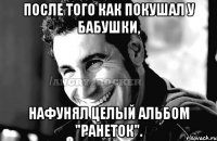 После того как покушал у бабушки, нафунял целый альбом "Ранеток".