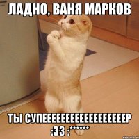 Ладно, Ваня Марков Ты супеееееееееееееееееер :33 :******