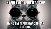 НУ ЧО ТЫ ПЕРИПУГАЛСЯ? НУ ЧО ТЫ ПЕРИПУГАЛСЯ? кАк очёчки?