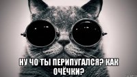  НУ ЧО ТЫ ПЕРИПУГАЛСЯ? кАк очёчки?