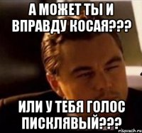 а может ты и вправду косая??? или у тебя голос писклявый???