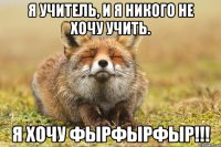 я учитель, и я никого не хочу учить. я хочу фырфырфыр!!!