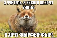 я учитель. Я НИКОГО НЕ ХОЧУ УЧИТЬ! я хочу ФЫРФЫРФЫР!