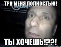 Три меня ПОЛНОСТЬЮ! ты хочешь!??!