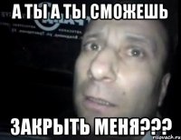 А ты а ты сможешь Закрыть меня???