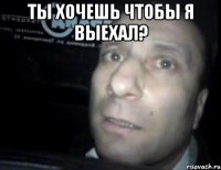 ты хочешь чтобы я выехал? 