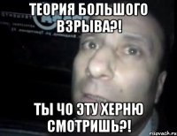 теория большого взрыва?! ты чо эту херню смотришь?!