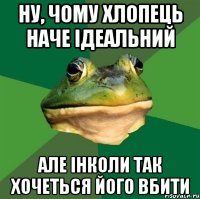 Ну, чому хлопець наче ідеальний але інколи так хочеться його вбити